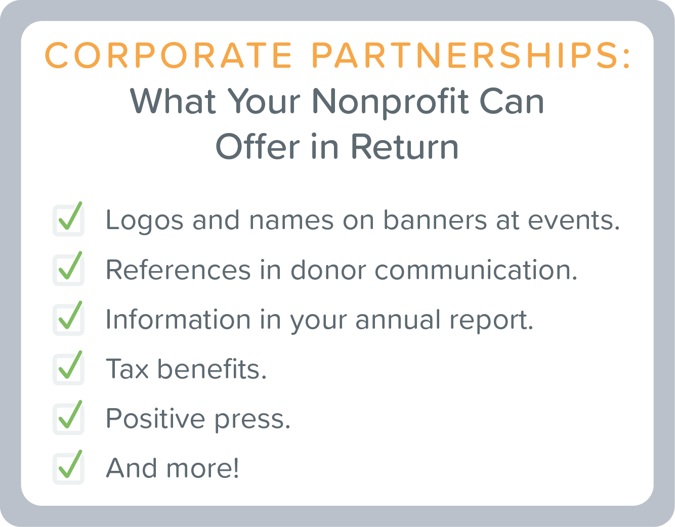 Corporate Partnerships: What your Nonprofit can offer in return: Logos and names on banners at events. References in donor communication. Information in your annual report. Tax benefits. Positive press. And more!