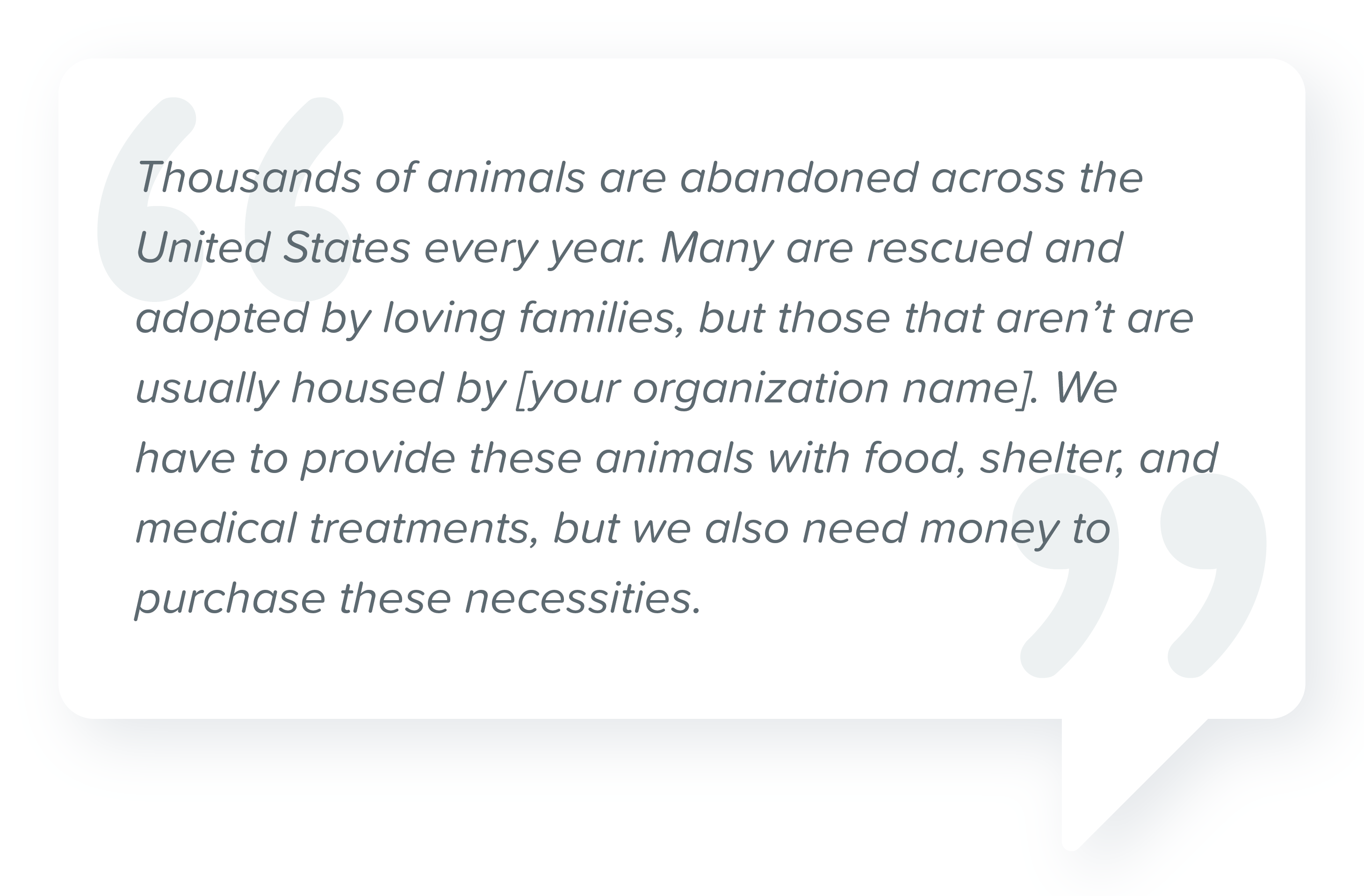sample script for asking for donations over the phone for an animal rescue with quote: "Thousands of animals are abandoned across the United States every year. Many are rescued and adopted by loving families, but those that aren't are usually housed by [your organization name]. We have to provide these animals with food, shelter, and medical treatments, but we also need money to purchase these necessities."