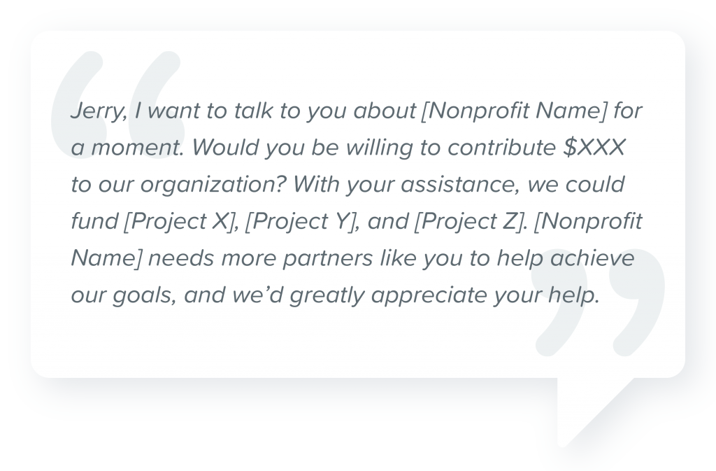 Donation Request Script for First-Time Donors: "Jerry, I want to talk to you about [Nonprofit Name] for a moment. Would you be willing to contribute $XXX to our organization? With your assistance, we could fund [Project X], [Project Y], and [Project Z]. [Nonprofit Name] needs more partners like you to help achieve our goals, and we'd greatly appreciate your help."